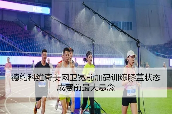 德约科维奇美网卫冕前加码训练膝盖状态成赛前最大悬念